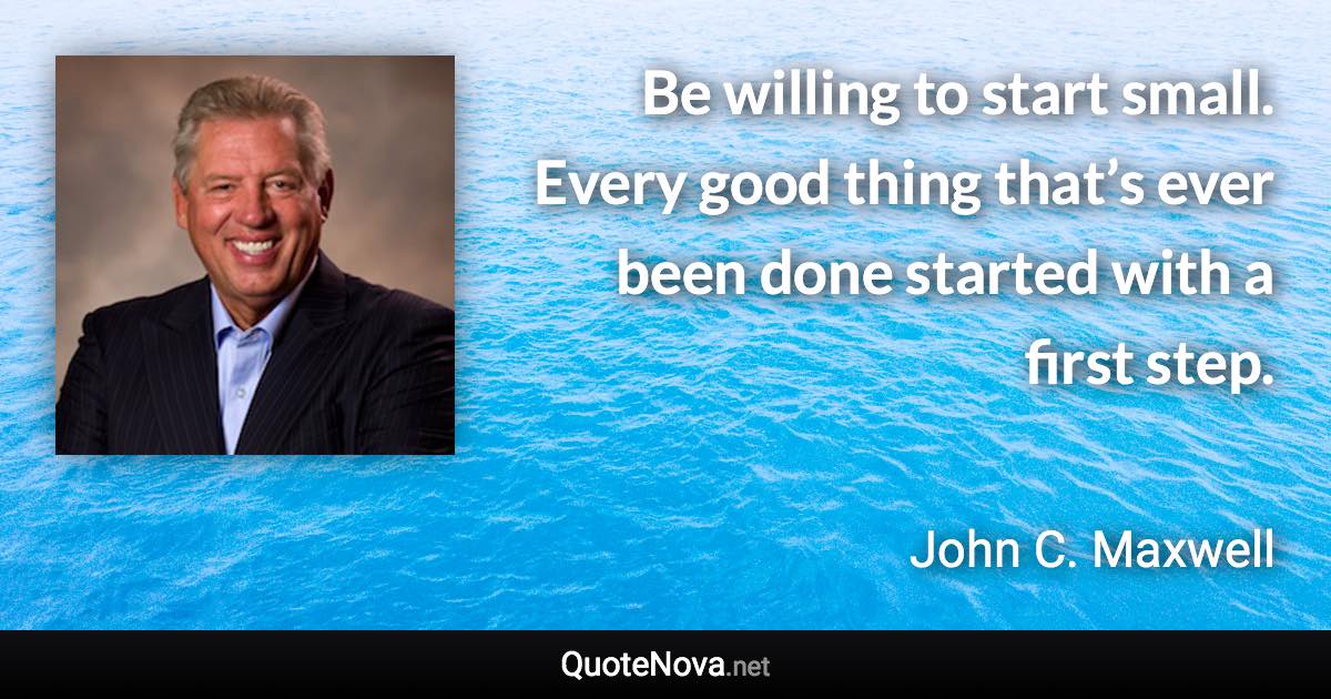 Be willing to start small. Every good thing that’s ever been done started with a first step. - John C. Maxwell quote