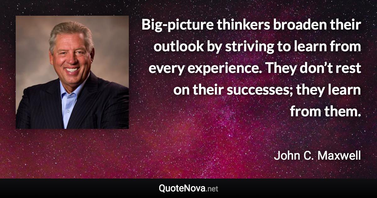 Big-picture thinkers broaden their outlook by striving to learn from every experience. They don’t rest on their successes; they learn from them. - John C. Maxwell quote