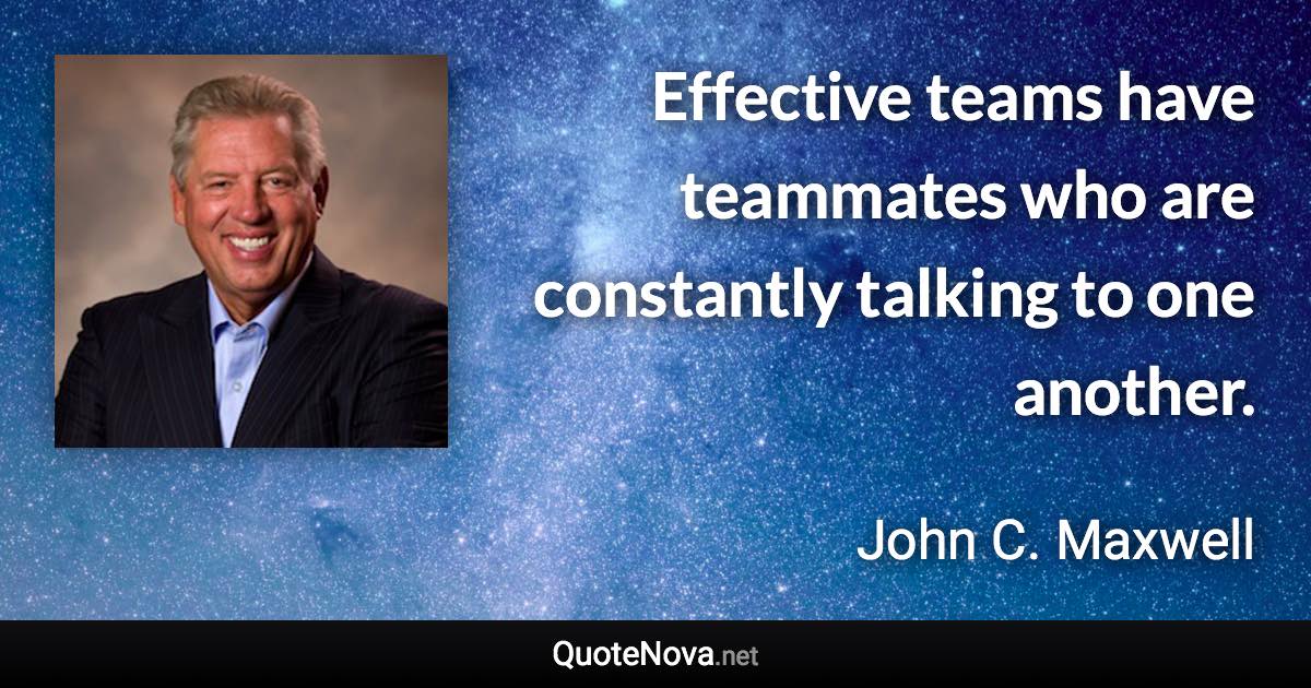 Effective teams have teammates who are constantly talking to one another. - John C. Maxwell quote