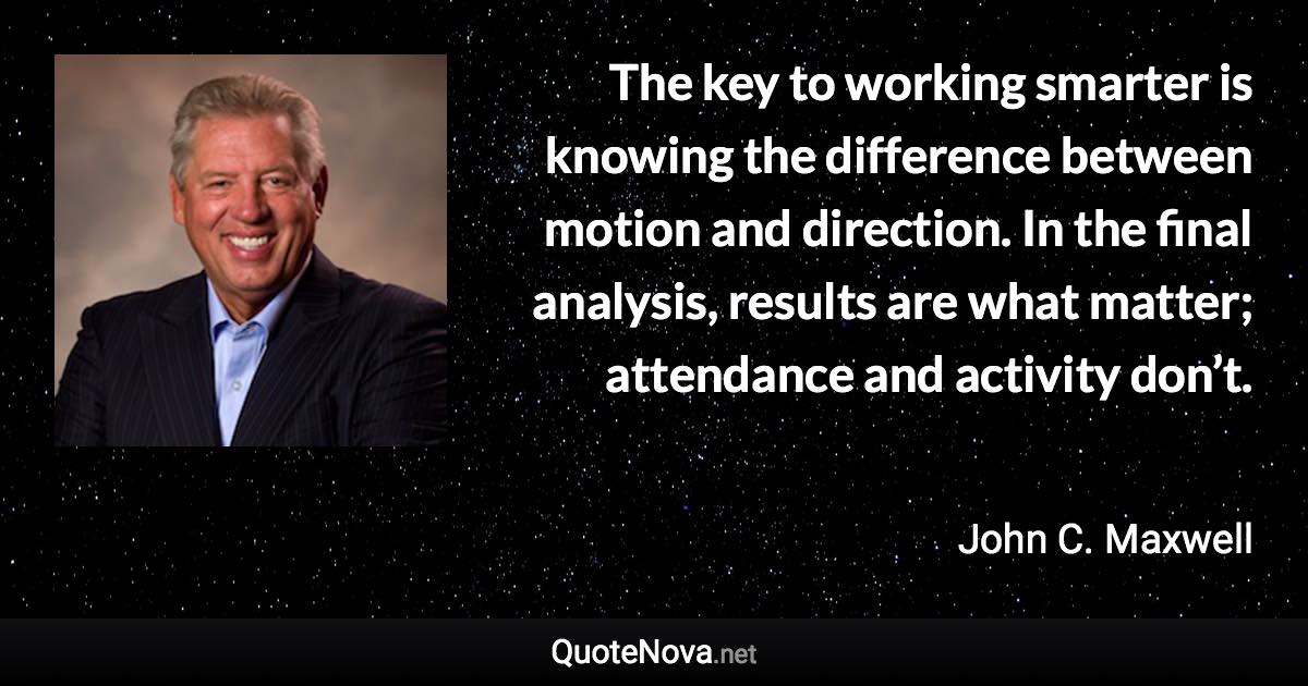 The key to working smarter is knowing the difference between motion and direction. In the final analysis, results are what matter; attendance and activity don’t. - John C. Maxwell quote