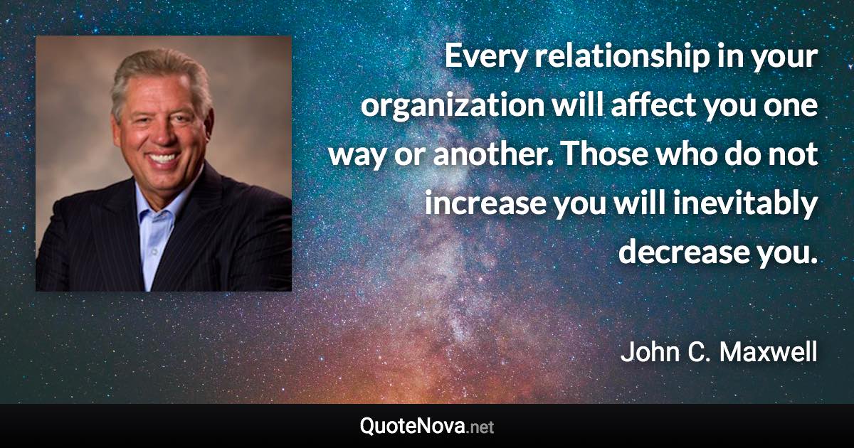 Every relationship in your organization will affect you one way or another. Those who do not increase you will inevitably decrease you. - John C. Maxwell quote
