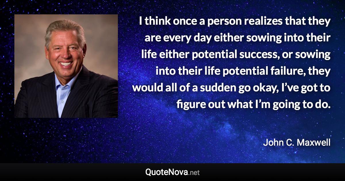 I think once a person realizes that they are every day either sowing into their life either potential success, or sowing into their life potential failure, they would all of a sudden go okay, I’ve got to figure out what I’m going to do. - John C. Maxwell quote