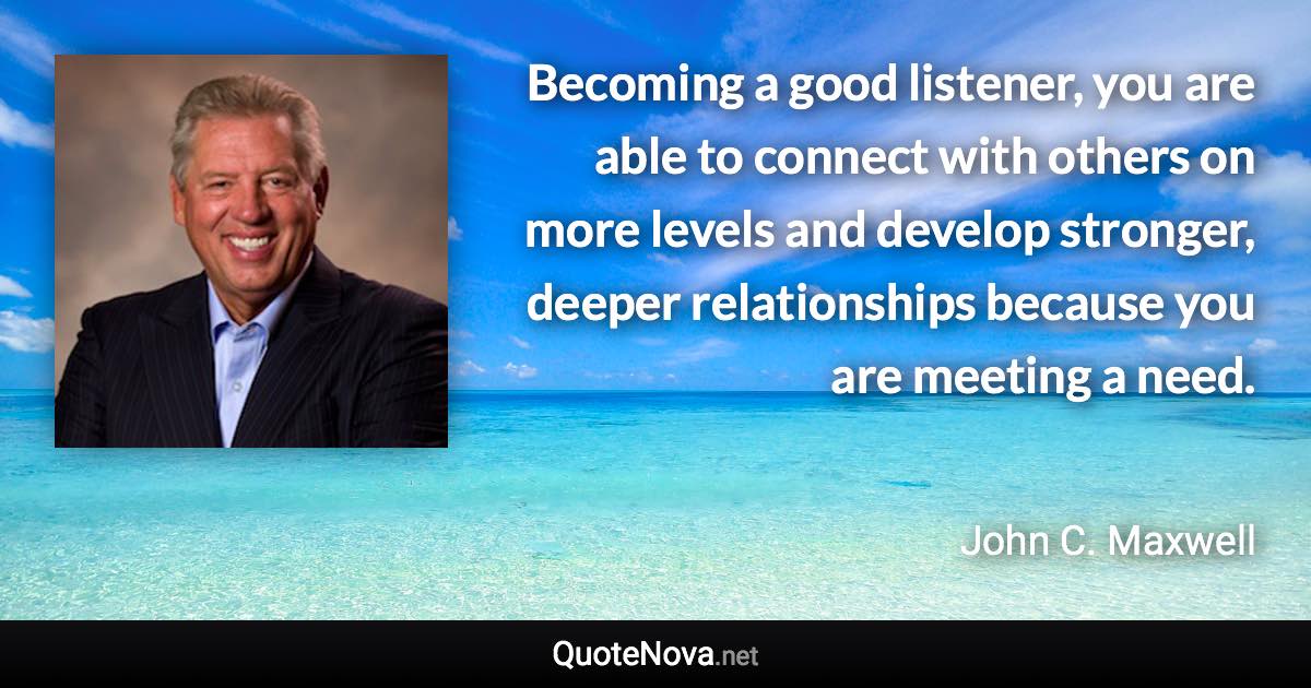 Becoming a good listener, you are able to connect with others on more levels and develop stronger, deeper relationships because you are meeting a need. - John C. Maxwell quote