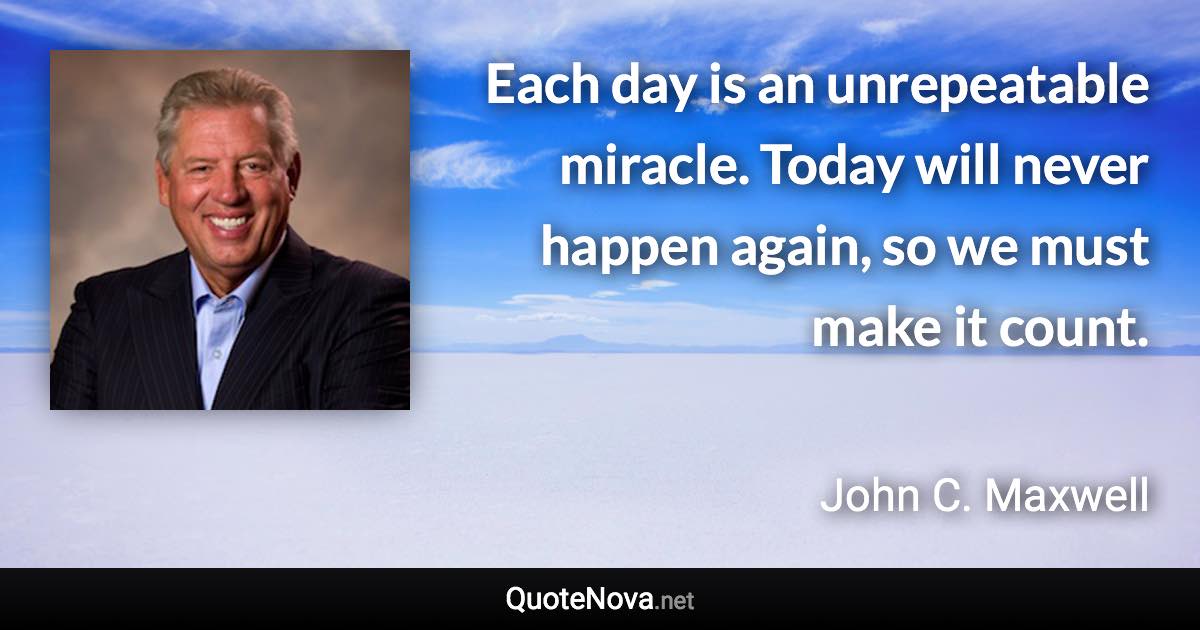 Each day is an unrepeatable miracle. Today will never happen again, so we must make it count. - John C. Maxwell quote