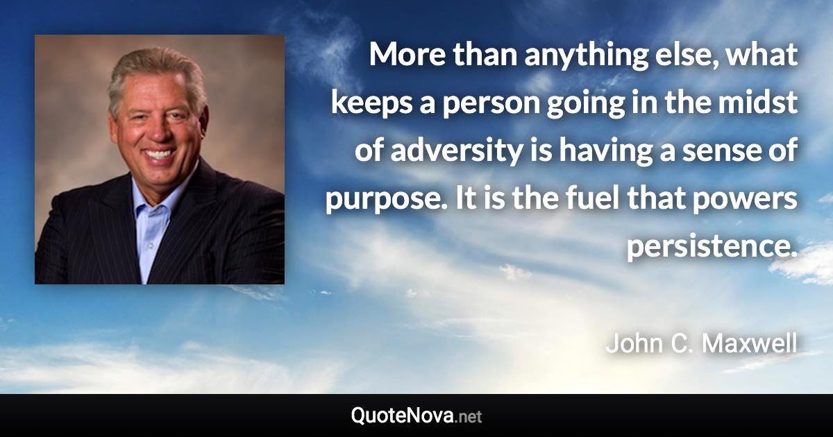 More than anything else, what keeps a person going in the midst of adversity is having a sense of purpose. It is the fuel that powers persistence. - John C. Maxwell quote