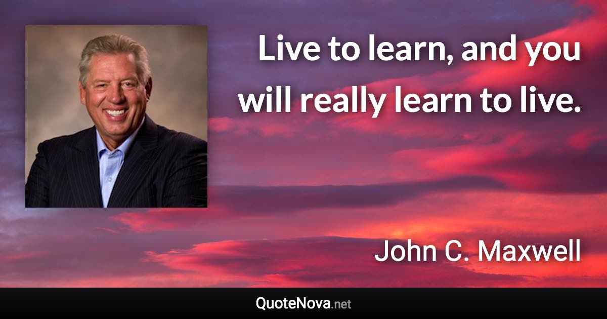 Live to learn, and you will really learn to live. - John C. Maxwell quote