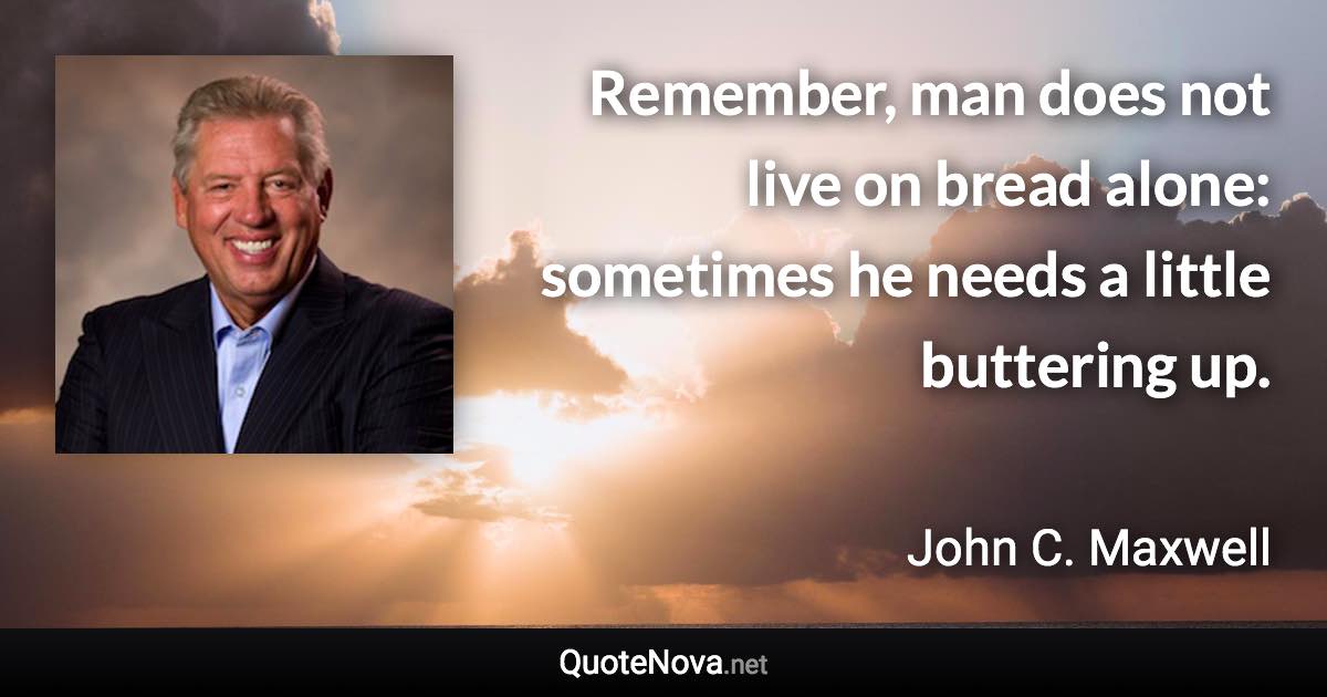 Remember, man does not live on bread alone: sometimes he needs a little buttering up. - John C. Maxwell quote