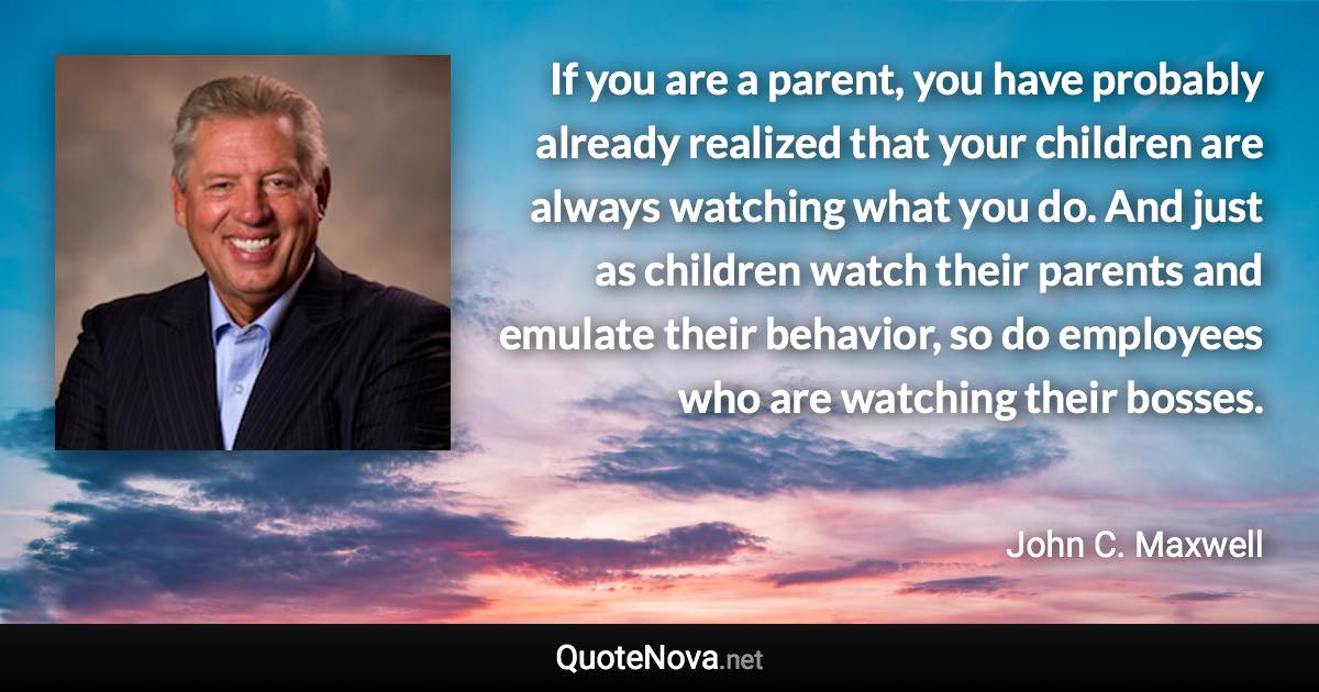 If you are a parent, you have probably already realized that your children are always watching what you do. And just as children watch their parents and emulate their behavior, so do employees who are watching their bosses. - John C. Maxwell quote