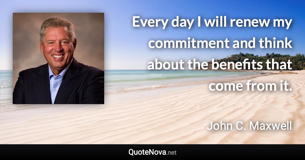Every day I will renew my commitment and think about the benefits that come from it. - John C. Maxwell quote