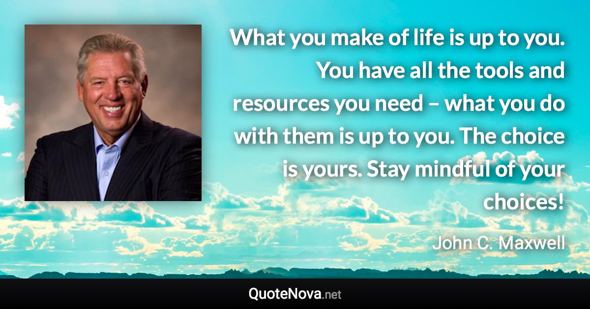What you make of life is up to you. You have all the tools and resources you need – what you do with them is up to you. The choice is yours. Stay mindful of your choices! - John C. Maxwell quote