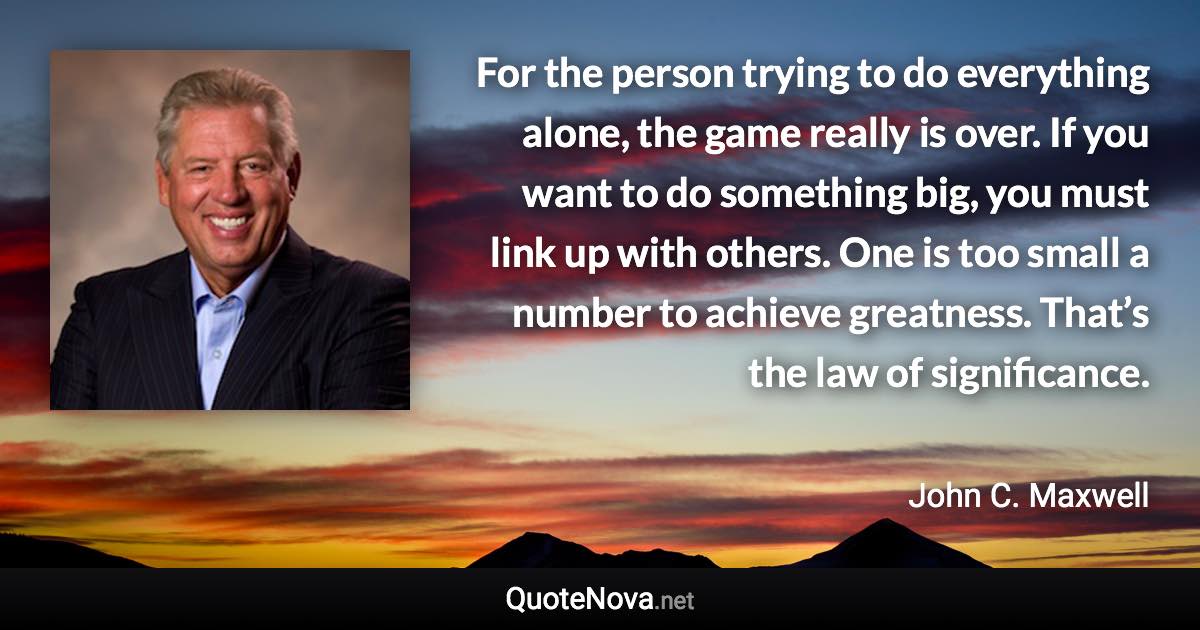 For the person trying to do everything alone, the game really is over. If you want to do something big, you must link up with others. One is too small a number to achieve greatness. That’s the law of significance. - John C. Maxwell quote