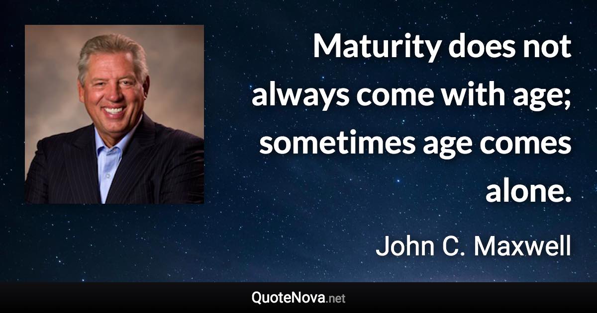 Maturity does not always come with age; sometimes age comes alone. - John C. Maxwell quote