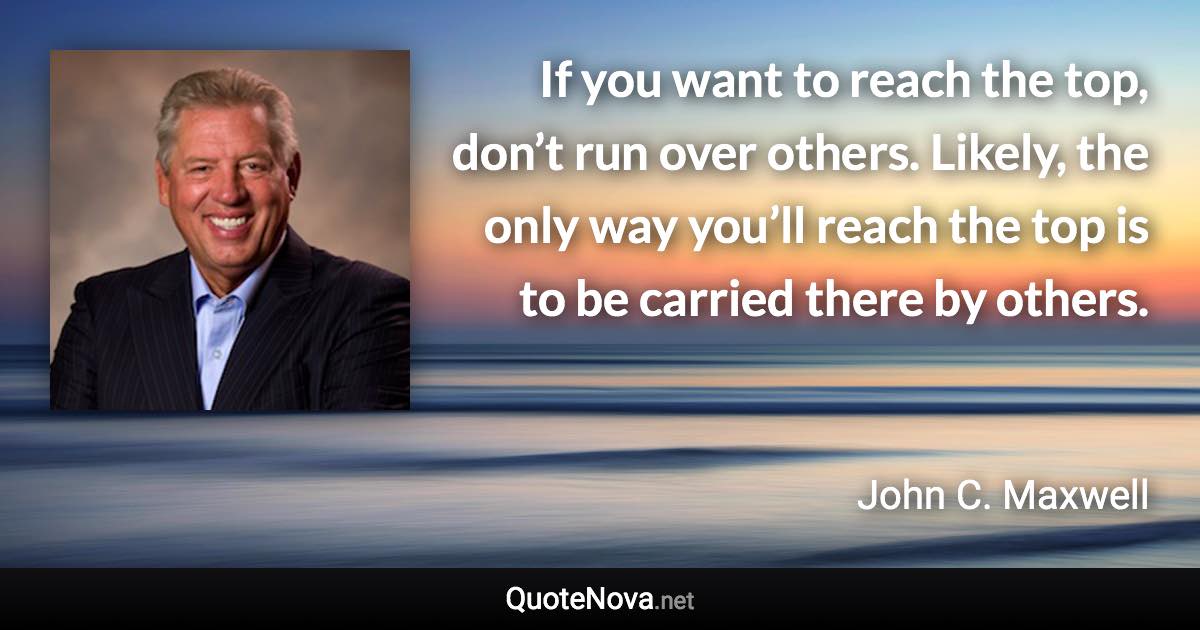 If you want to reach the top, don’t run over others. Likely, the only way you’ll reach the top is to be carried there by others. - John C. Maxwell quote