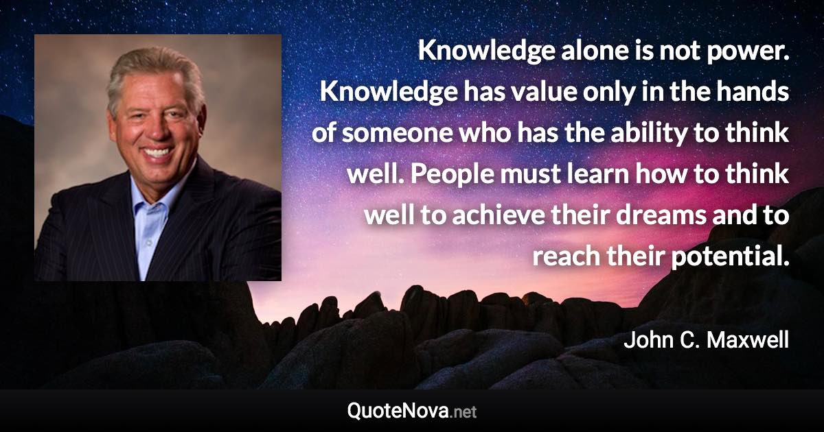Knowledge alone is not power. Knowledge has value only in the hands of someone who has the ability to think well. People must learn how to think well to achieve their dreams and to reach their potential. - John C. Maxwell quote