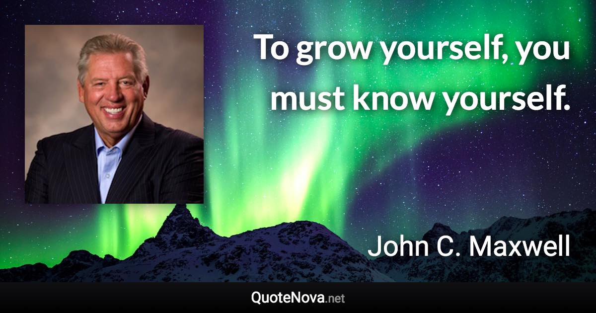 To grow yourself, you must know yourself. - John C. Maxwell quote