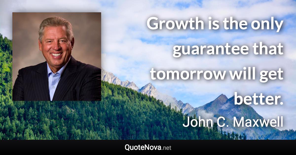 Growth is the only guarantee that tomorrow will get better. - John C. Maxwell quote