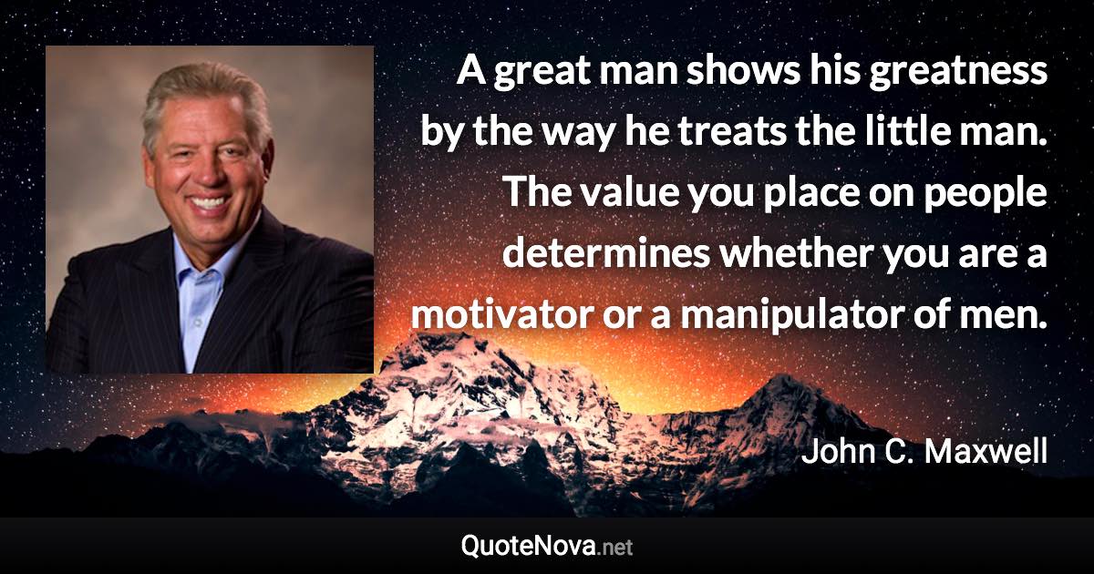 A great man shows his greatness by the way he treats the little man. The value you place on people determines whether you are a motivator or a manipulator of men. - John C. Maxwell quote