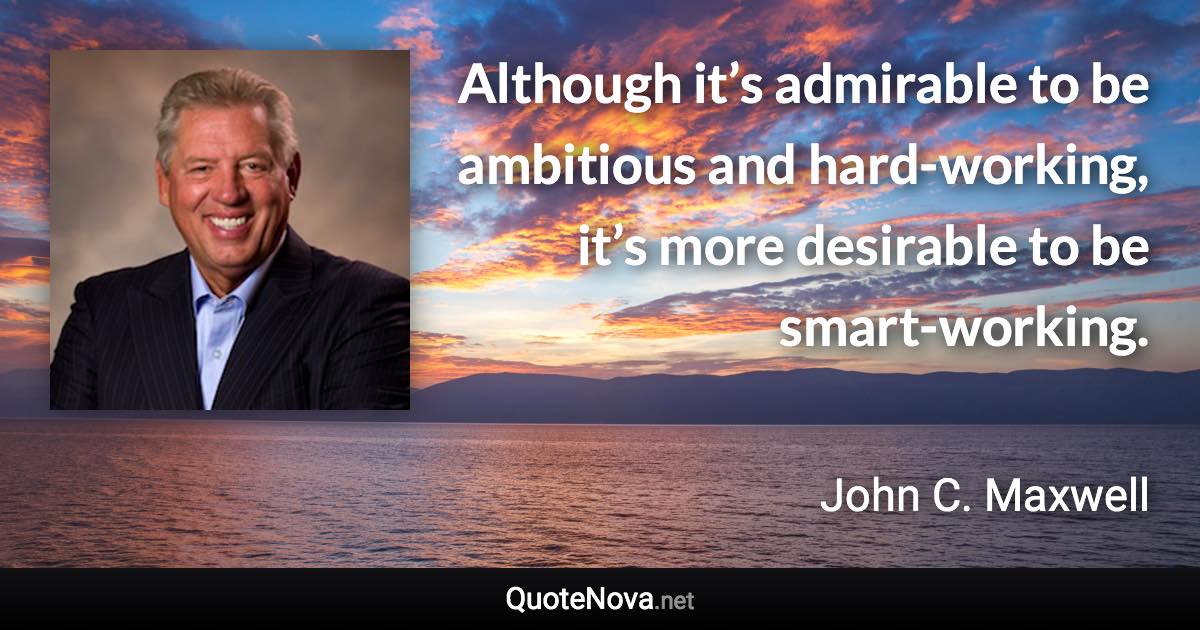 Although it’s admirable to be ambitious and hard-working, it’s more desirable to be smart-working. - John C. Maxwell quote