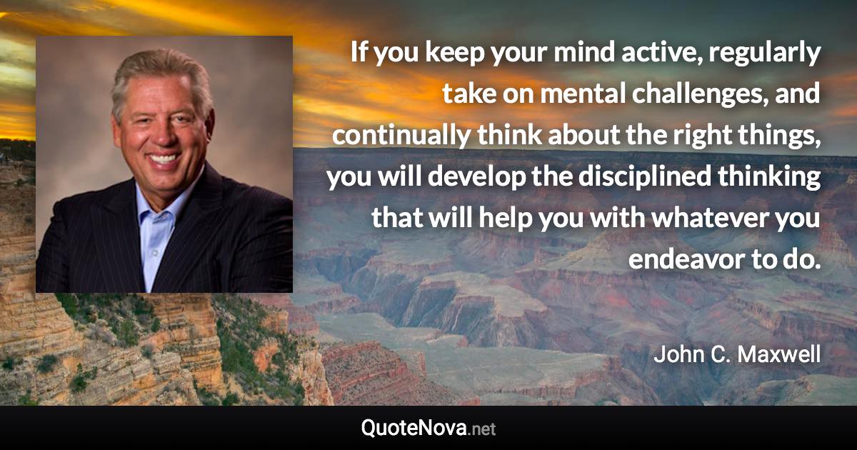 If you keep your mind active, regularly take on mental challenges, and continually think about the right things, you will develop the disciplined thinking that will help you with whatever you endeavor to do. - John C. Maxwell quote