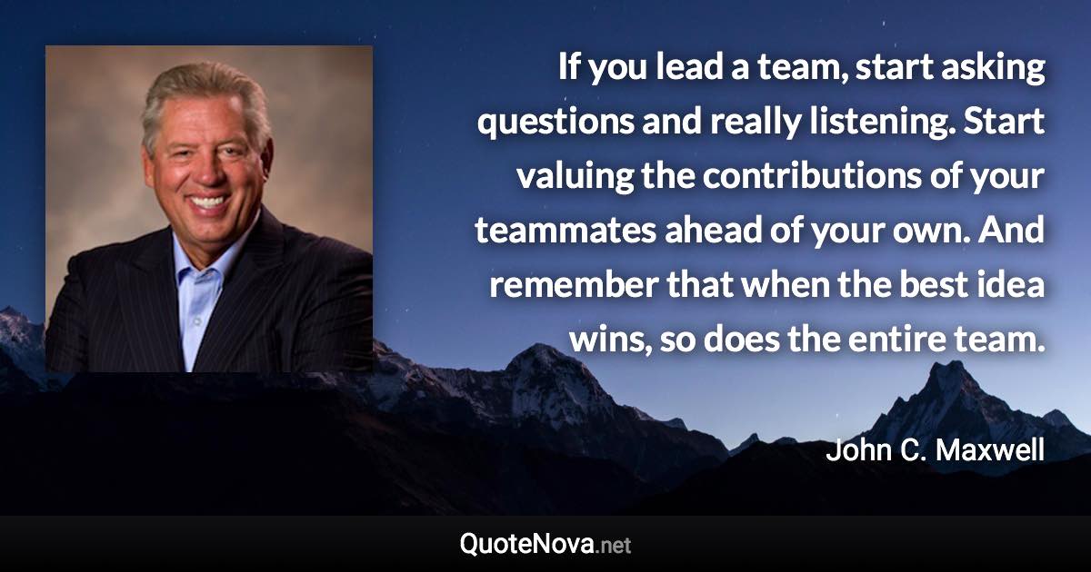 If you lead a team, start asking questions and really listening. Start valuing the contributions of your teammates ahead of your own. And remember that when the best idea wins, so does the entire team. - John C. Maxwell quote