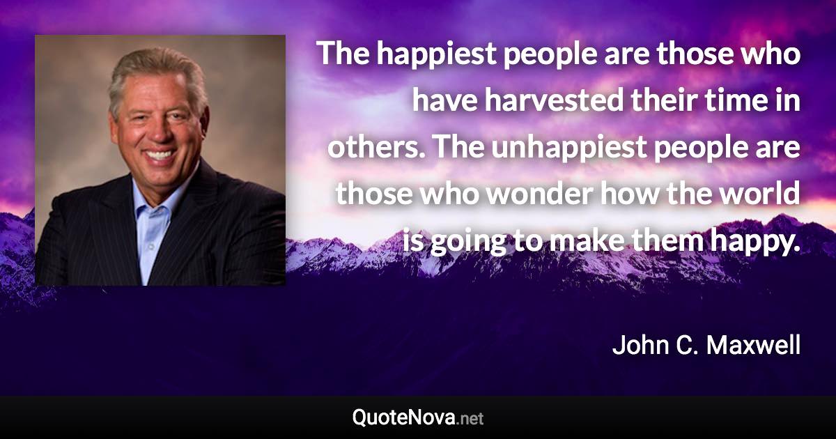 The happiest people are those who have harvested their time in others. The unhappiest people are those who wonder how the world is going to make them happy. - John C. Maxwell quote