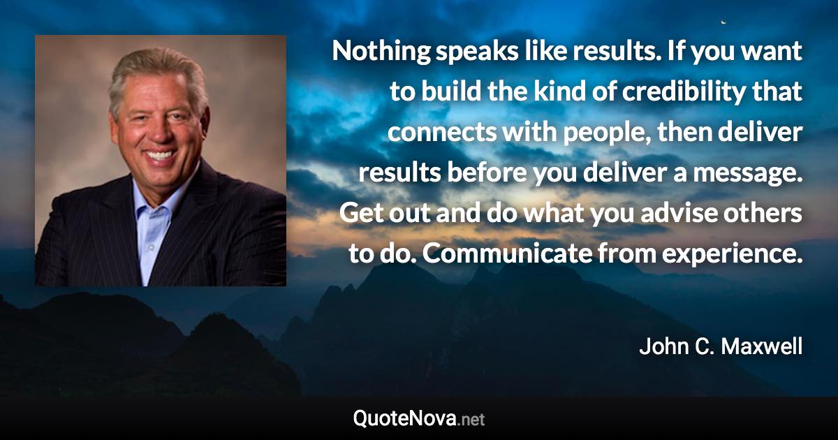 Nothing speaks like results. If you want to build the kind of credibility that connects with people, then deliver results before you deliver a message. Get out and do what you advise others to do. Communicate from experience. - John C. Maxwell quote