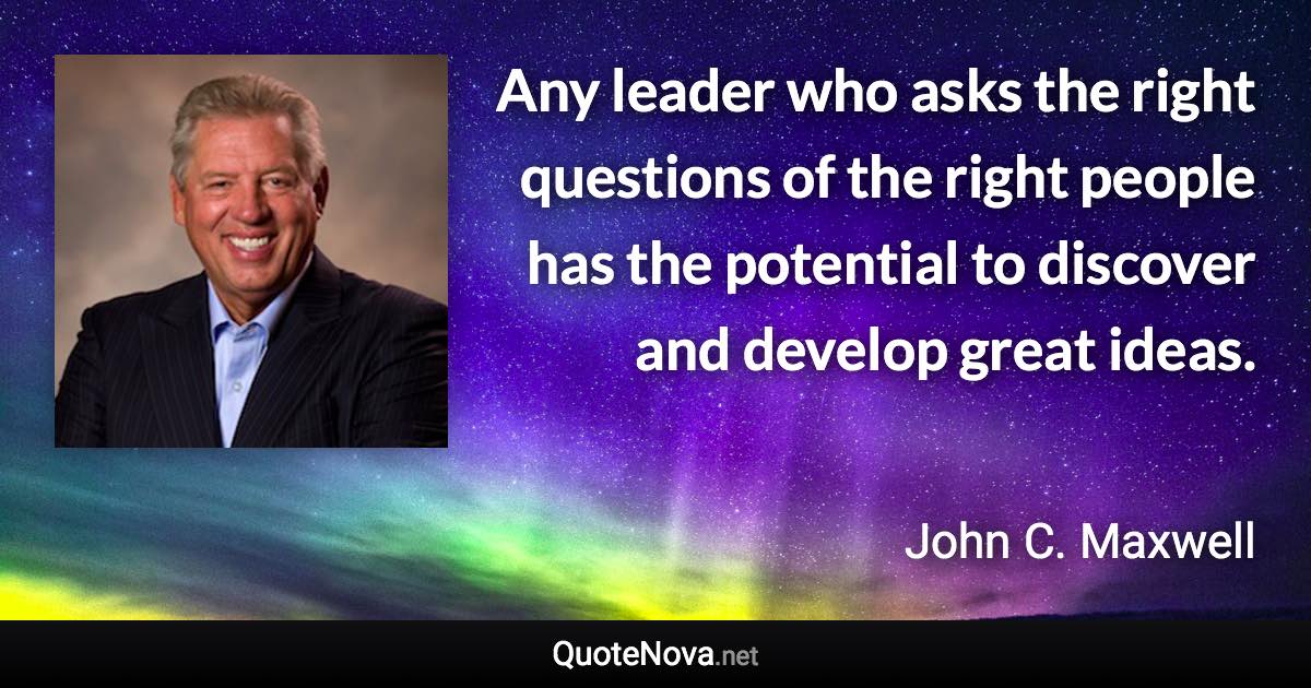 Any leader who asks the right questions of the right people has the potential to discover and develop great ideas. - John C. Maxwell quote