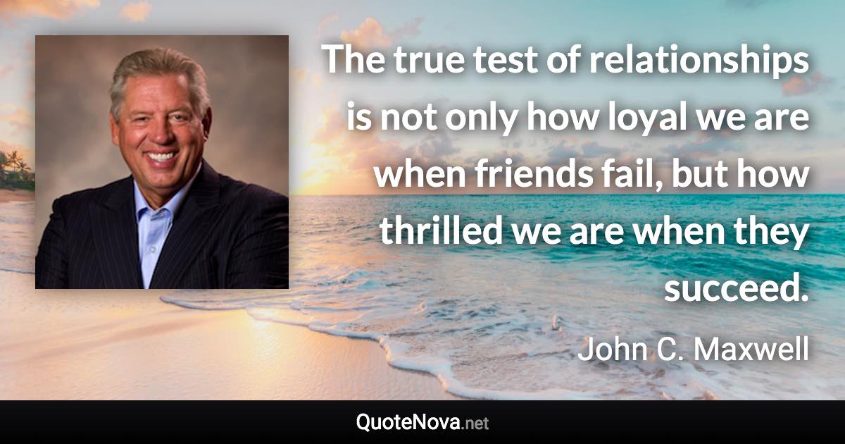 The true test of relationships is not only how loyal we are when friends fail, but how thrilled we are when they succeed. - John C. Maxwell quote