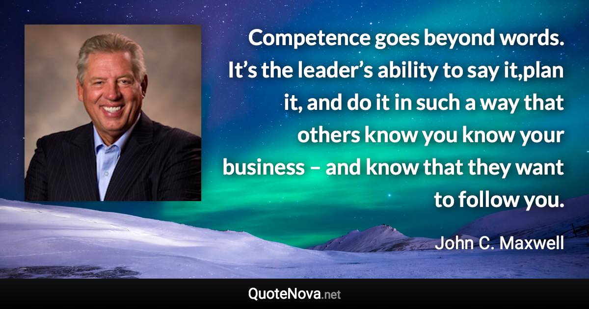 Competence goes beyond words. It’s the leader’s ability to say it,plan it, and do it in such a way that others know you know your business – and know that they want to follow you. - John C. Maxwell quote