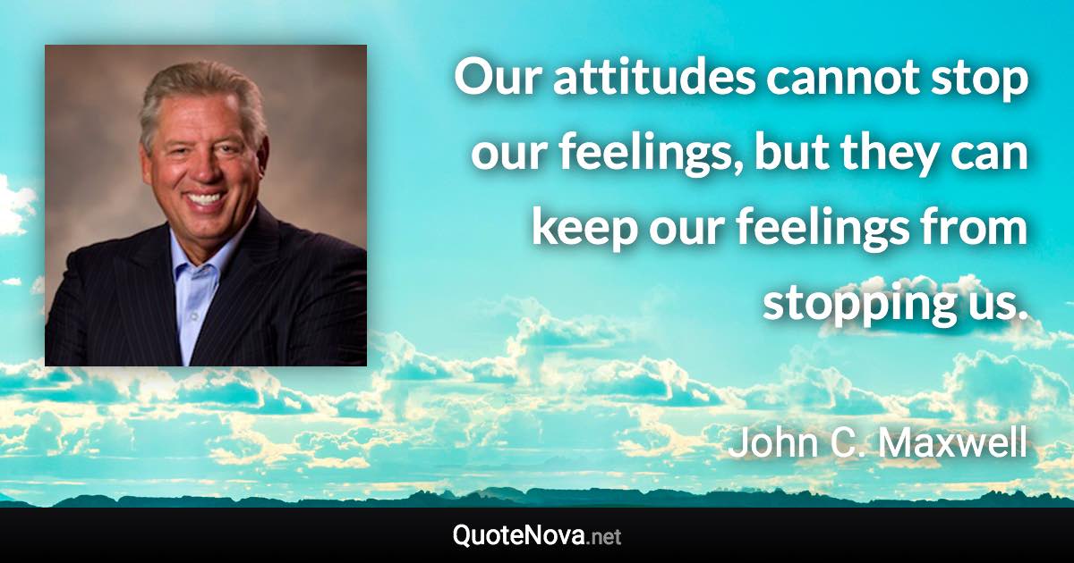 Our attitudes cannot stop our feelings, but they can keep our feelings from stopping us. - John C. Maxwell quote