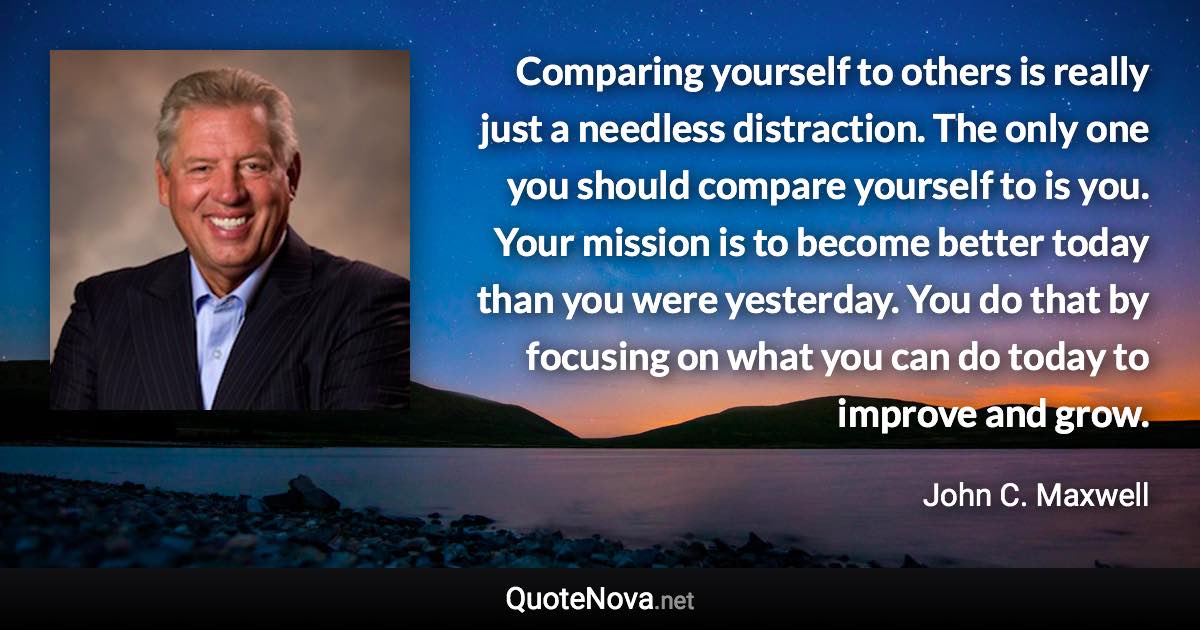 Comparing yourself to others is really just a needless distraction. The only one you should compare yourself to is you. Your mission is to become better today than you were yesterday. You do that by focusing on what you can do today to improve and grow. - John C. Maxwell quote