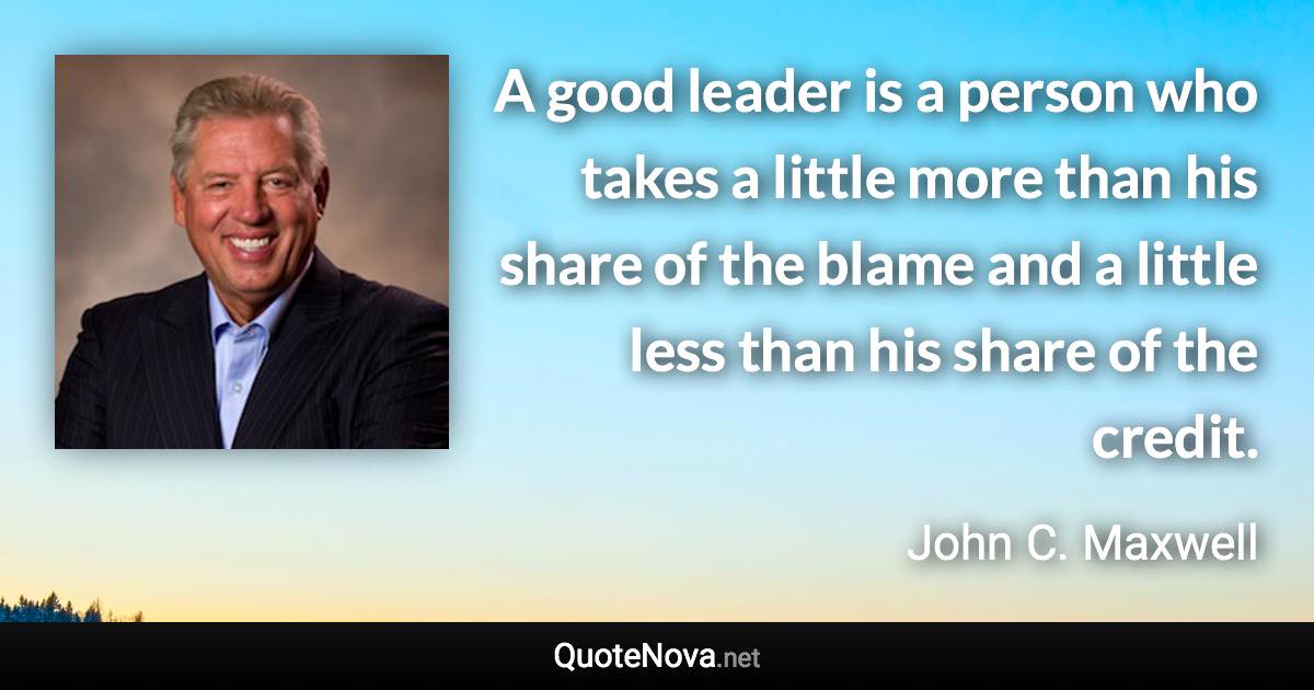 A good leader is a person who takes a little more than his share of the blame and a little less than his share of the credit. - John C. Maxwell quote