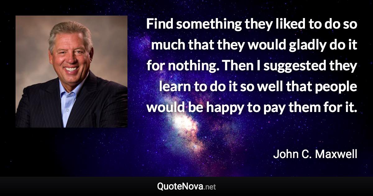 Find something they liked to do so much that they would gladly do it for nothing. Then I suggested they learn to do it so well that people would be happy to pay them for it. - John C. Maxwell quote