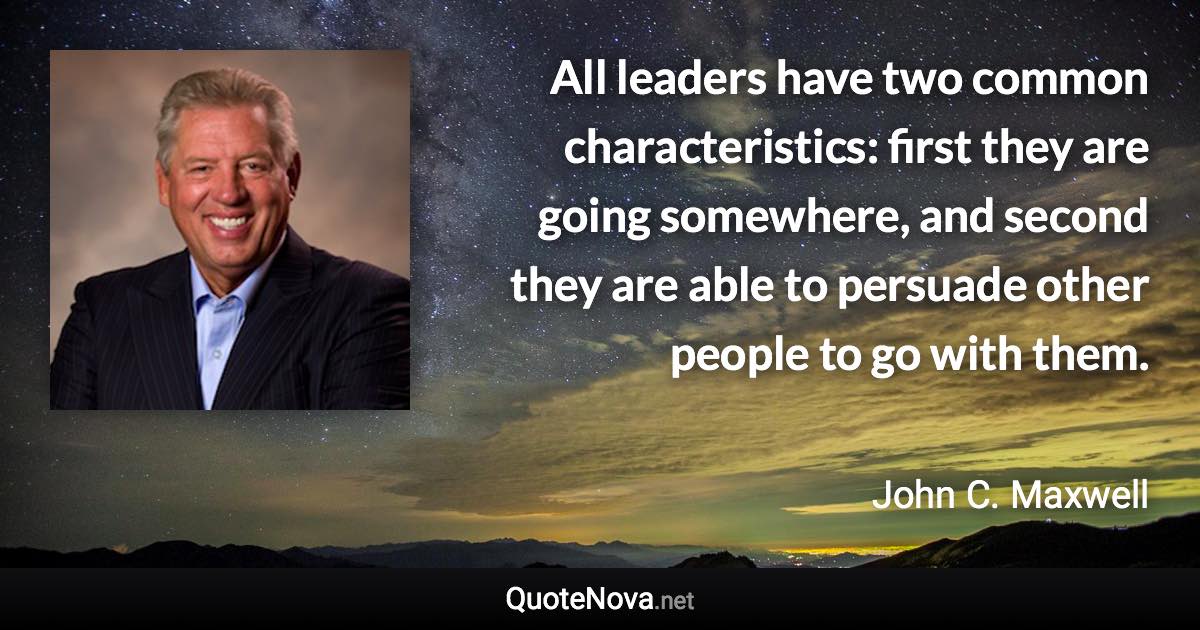 All leaders have two common characteristics: first they are going somewhere, and second they are able to persuade other people to go with them. - John C. Maxwell quote