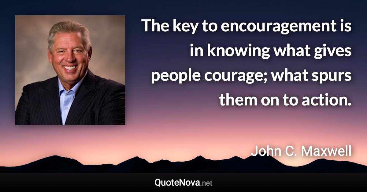 The key to encouragement is in knowing what gives people courage; what spurs them on to action. - John C. Maxwell quote