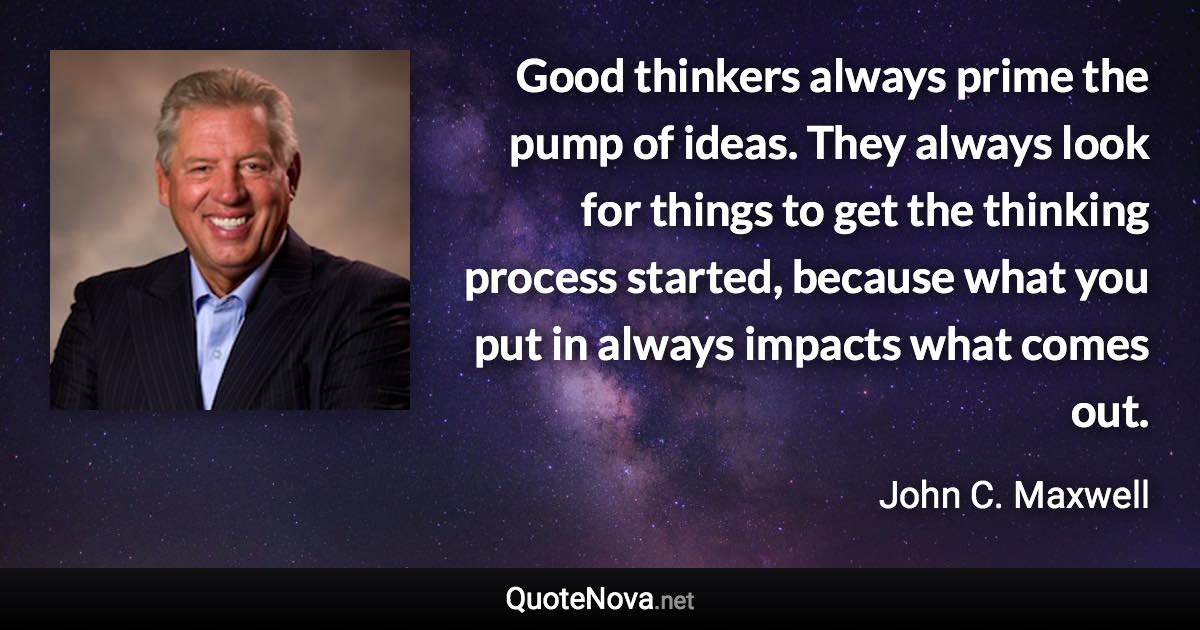 Good thinkers always prime the pump of ideas. They always look for things to get the thinking process started, because what you put in always impacts what comes out. - John C. Maxwell quote