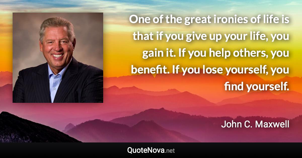 One of the great ironies of life is that if you give up your life, you gain it. If you help others, you benefit. If you lose yourself, you find yourself. - John C. Maxwell quote