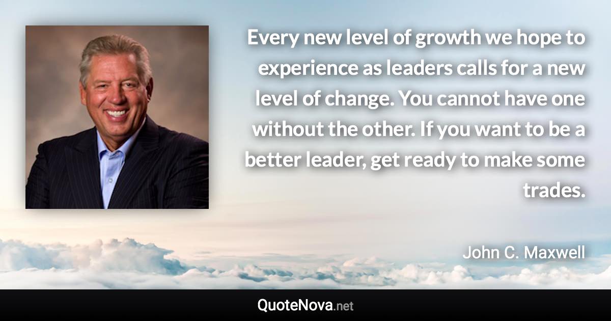 Every new level of growth we hope to experience as leaders calls for a new level of change. You cannot have one without the other. If you want to be a better leader, get ready to make some trades. - John C. Maxwell quote