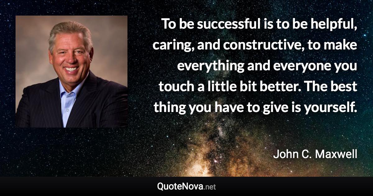 To be successful is to be helpful, caring, and constructive, to make everything and everyone you touch a little bit better. The best thing you have to give is yourself. - John C. Maxwell quote