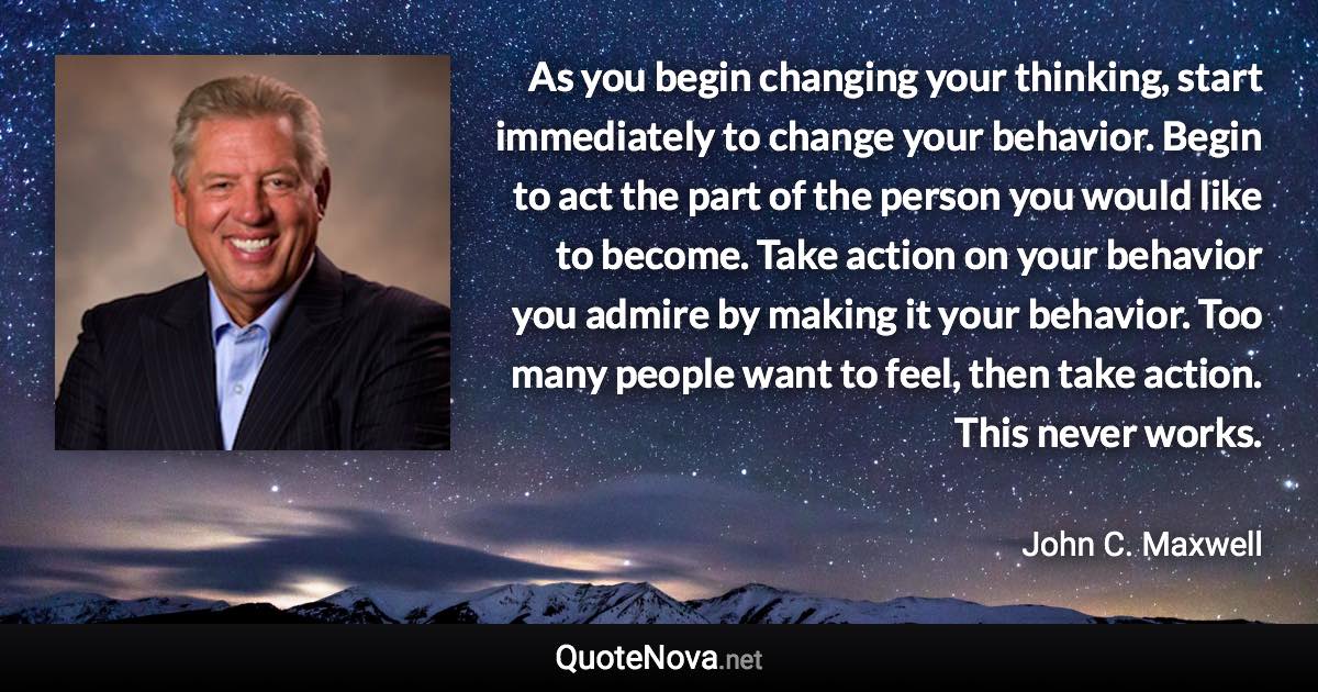 As you begin changing your thinking, start immediately to change your behavior. Begin to act the part of the person you would like to become. Take action on your behavior you admire by making it your behavior. Too many people want to feel, then take action. This never works. - John C. Maxwell quote