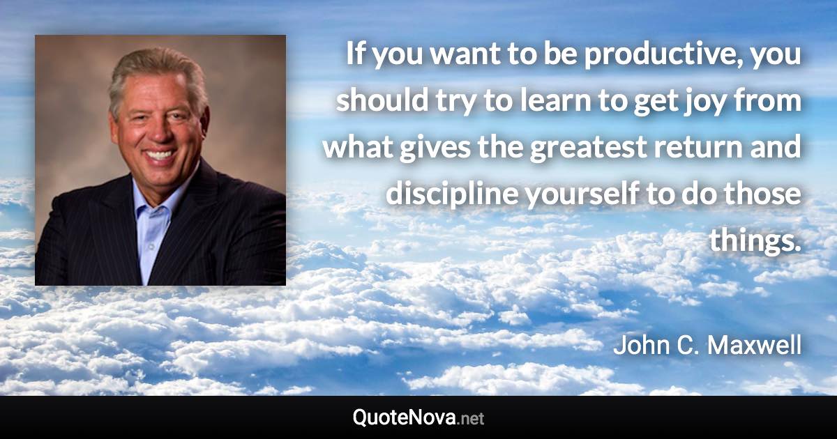 If you want to be productive, you should try to learn to get joy from what gives the greatest return and discipline yourself to do those things. - John C. Maxwell quote