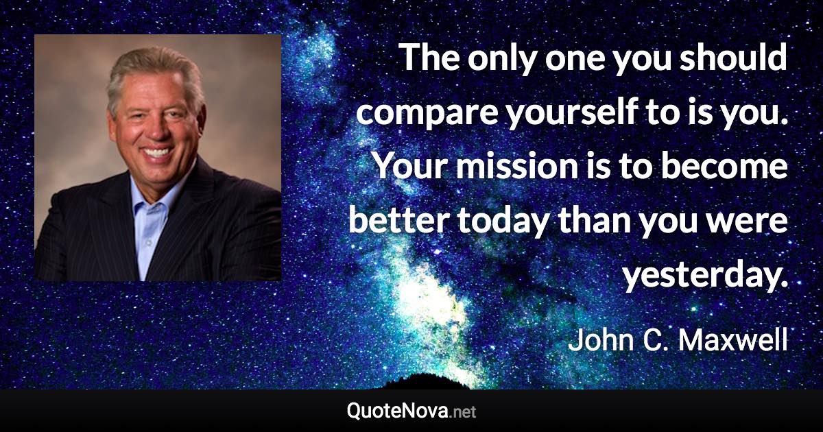 The only one you should compare yourself to is you. Your mission is to become better today than you were yesterday. - John C. Maxwell quote