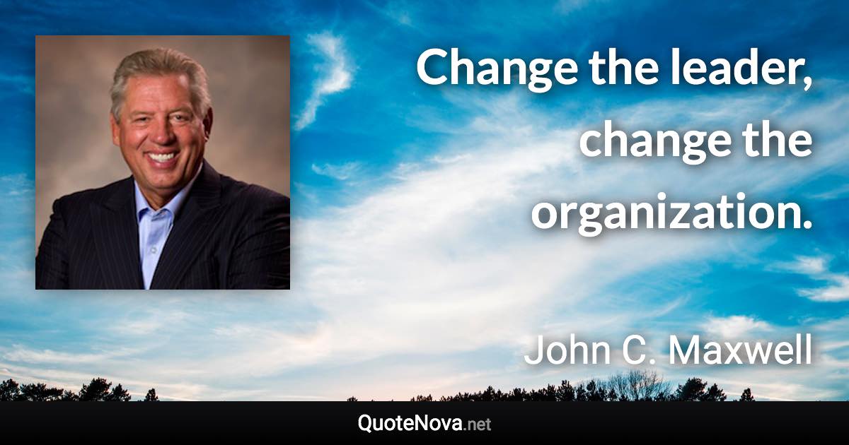 Change the leader, change the organization. - John C. Maxwell quote