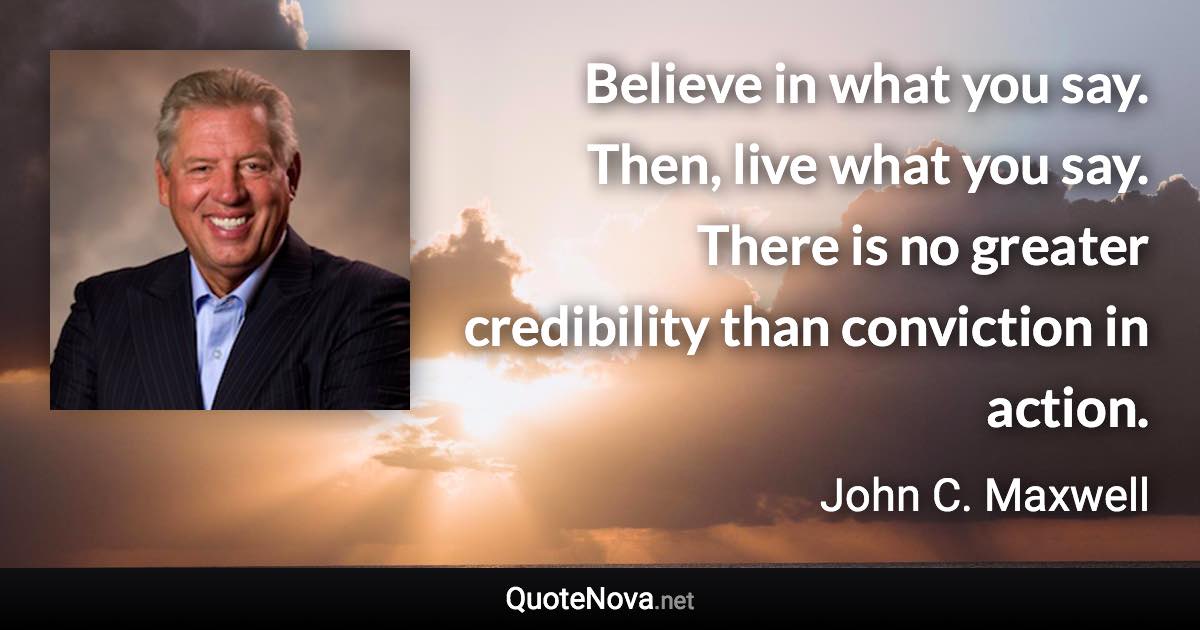 Believe in what you say. Then, live what you say. There is no greater credibility than conviction in action. - John C. Maxwell quote