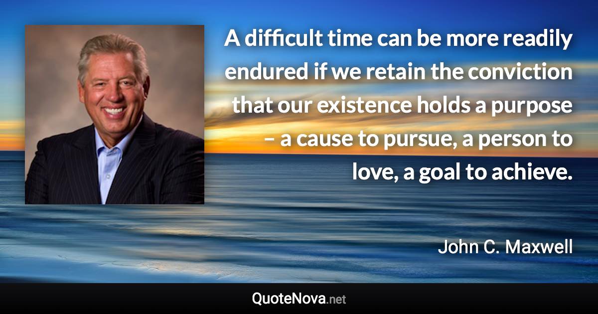 A difficult time can be more readily endured if we retain the conviction that our existence holds a purpose – a cause to pursue, a person to love, a goal to achieve. - John C. Maxwell quote
