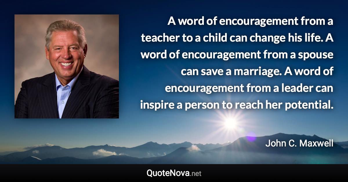A word of encouragement from a teacher to a child can change his life. A word of encouragement from a spouse can save a marriage. A word of encouragement from a leader can inspire a person to reach her potential. - John C. Maxwell quote