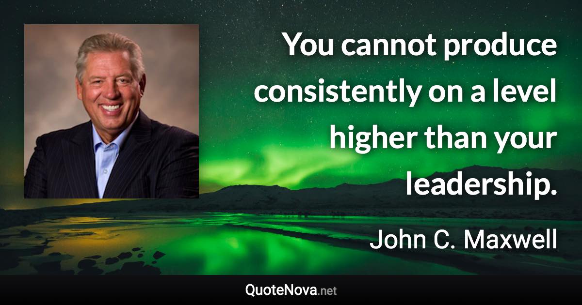 You cannot produce consistently on a level higher than your leadership. - John C. Maxwell quote