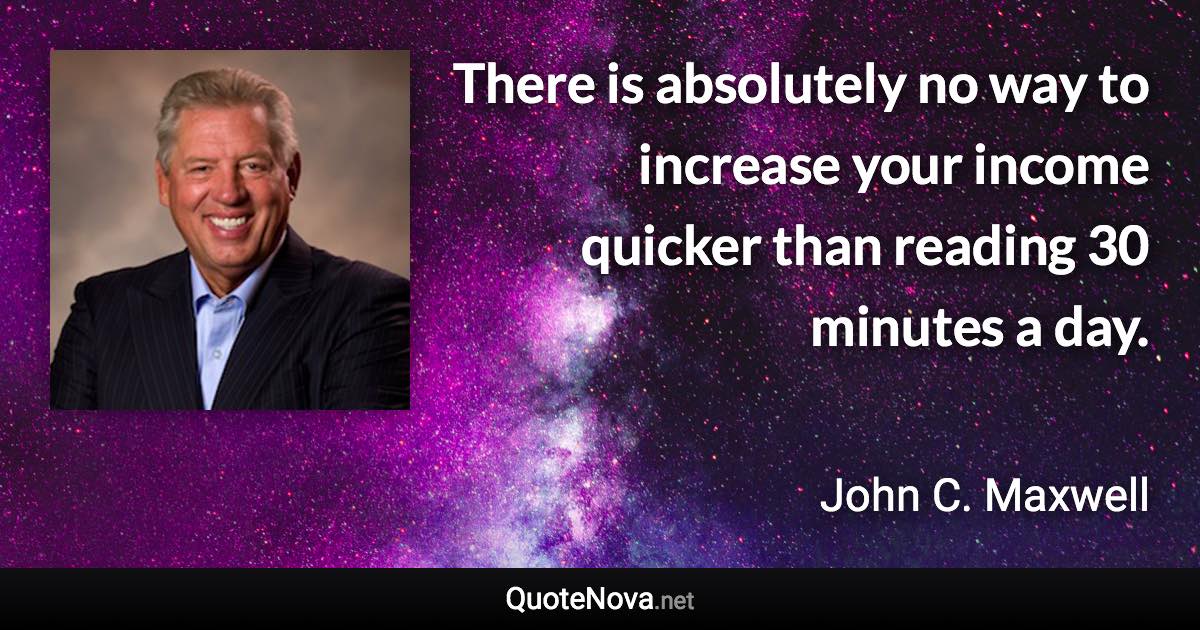 There is absolutely no way to increase your income quicker than reading 30 minutes a day. - John C. Maxwell quote