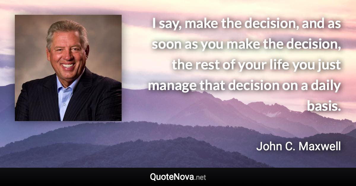 I say, make the decision, and as soon as you make the decision, the rest of your life you just manage that decision on a daily basis. - John C. Maxwell quote