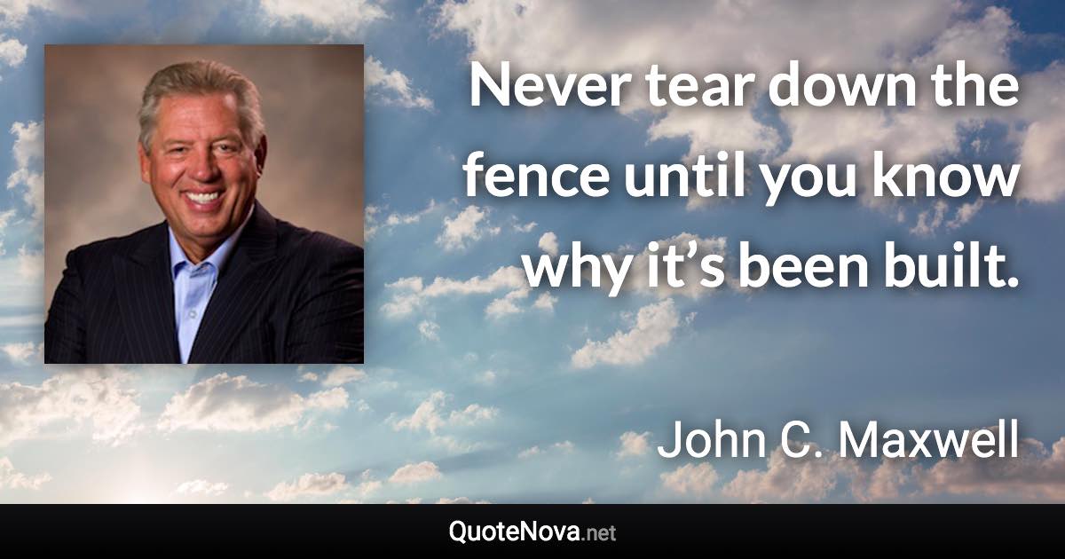 Never tear down the fence until you know why it’s been built. - John C. Maxwell quote
